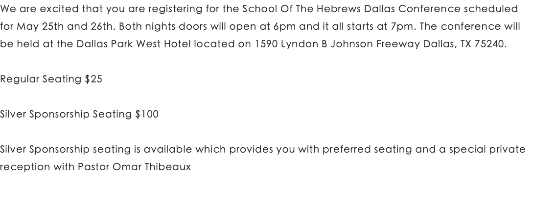 We are excited that you are registering for the School Of The Hebrews Dallas Conference scheduled for May 25th and 26th. Both nights doors will open at 6pm and it all starts at 7pm. The conference will be held at the Dallas Park West Hotel located on 1590 Lyndon B Johnson Freeway Dallas, TX 75240. Regular Seating $25 Silver Sponsorship Seating $100 Silver Sponsorship seating is available which provides you with preferred seating and a special private reception with Pastor Omar Thibeaux